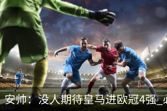 安帅：没人期待皇马进欧冠4强 必须阻止曼城拿球